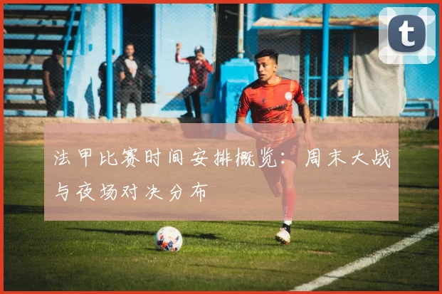 法甲比赛时间安排概览：周末大战与夜场对决分布