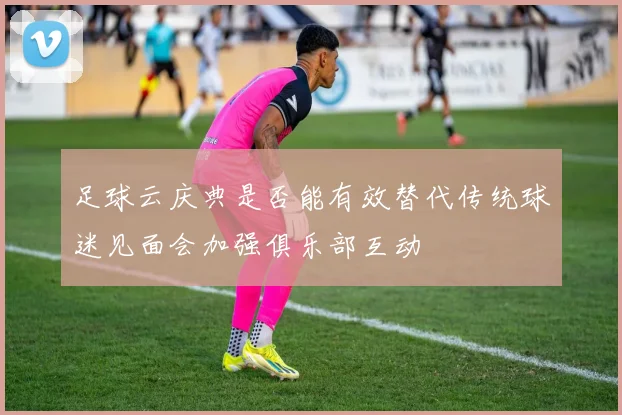 足球云庆典是否能有效替代传统球迷见面会加强俱乐部互动