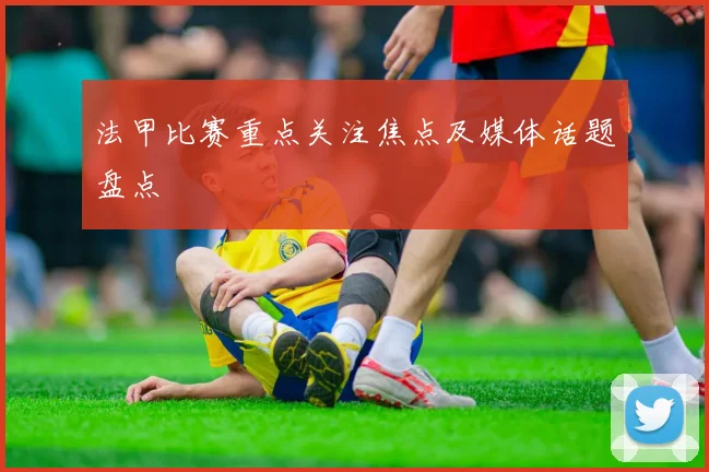 法甲比赛重点关注焦点及媒体话题盘点