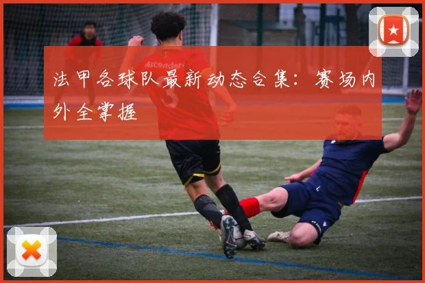 法甲各球队最新动态合集：赛场内外全掌握