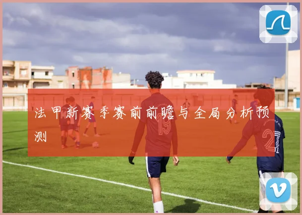 法甲新赛季赛前前瞻与全局分析预测